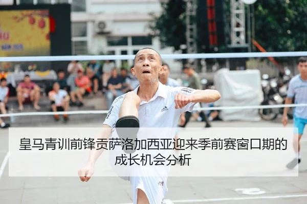 皇马青训前锋贡萨洛加西亚迎来季前赛窗口期的成长机会分析