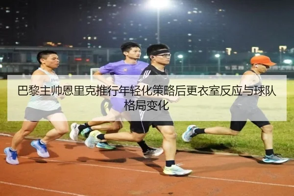 巴黎主帅恩里克推行年轻化策略后更衣室反应与球队格局变化
