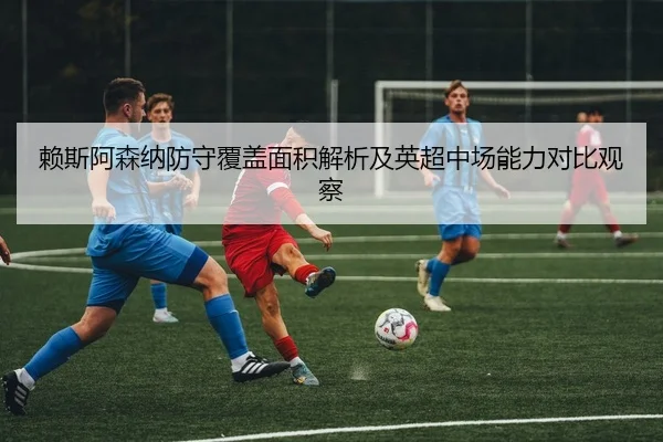 赖斯阿森纳防守覆盖面积解析及英超中场能力对比观察