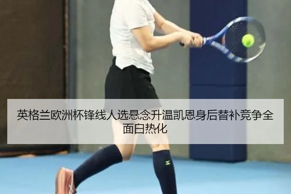 英格兰欧洲杯锋线人选悬念升温凯恩身后替补竞争全面白热化
