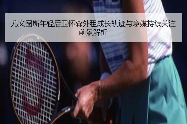 尤文图斯年轻后卫怀森外租成长轨迹与意媒持续关注前景解析